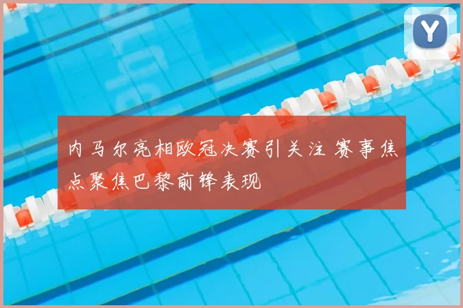 内马尔亮相欧冠决赛引关注 赛事焦点聚焦巴黎前锋表现
