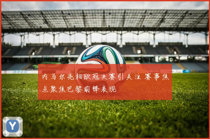 内马尔亮相欧冠决赛引关注 赛事焦点聚焦巴黎前锋表现