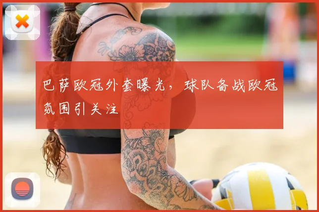 巴萨欧冠外套曝光,球队备战欧冠氛围引关注
