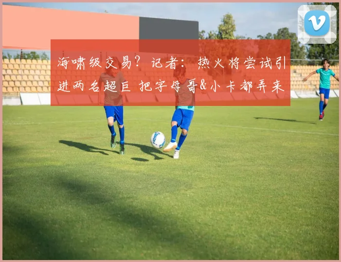 海啸级交易?记者:热火将尝试引进两名超巨 把字母哥&小卡都弄来