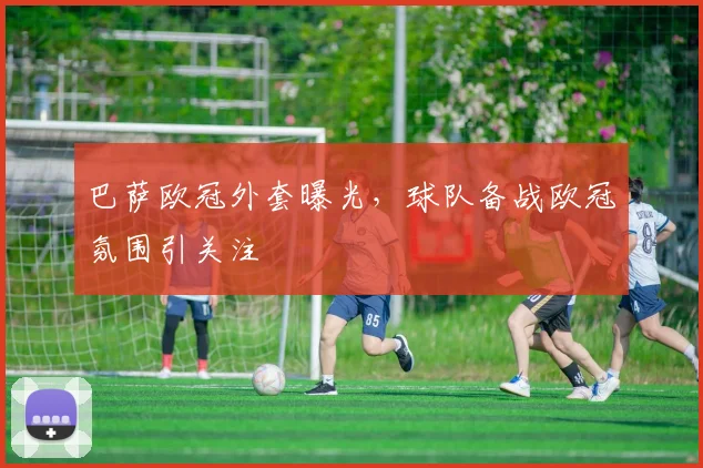 巴萨欧冠外套曝光,球队备战欧冠氛围引关注